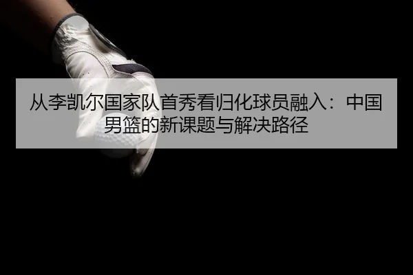 从李凯尔国家队首秀看归化球员融入：中国男篮的新课题与解决路径